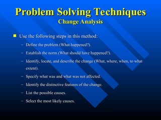 Problem Solving Techniques
Problem Solving Techniques
Change Analysis
Change Analysis
 Use the following steps in this method:
Use the following steps in this method:
– Define the problem (What happened?).
Define the problem (What happened?).
– Establish the norm (What should have happened?).
Establish the norm (What should have happened?).
– Identify, locate, and describe the change (What, where, when, to what
Identify, locate, and describe the change (What, where, when, to what
extent).
extent).
– Specify what was and what was not affected.
Specify what was and what was not affected.
– Identify the distinctive features of the change.
Identify the distinctive features of the change.
– List the possible causes.
List the possible causes.
– Select the most likely causes.
Select the most likely causes.
 