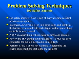 Problem Solving Techniques
Problem Solving Techniques
Job Safety Analysis
Job Safety Analysis
 Job safety analysis (JSA) is part of many existing accident
Job safety analysis (JSA) is part of many existing accident
prevention programs.
prevention programs.
 In general, JSA breaks a job into basic steps, and identifies
In general, JSA breaks a job into basic steps, and identifies
the hazards associated with each step as well as prescribing
the hazards associated with each step as well as prescribing
controls for each hazard.
controls for each hazard.
 A JSA is a chart listing these steps, hazards, and controls.
A JSA is a chart listing these steps, hazards, and controls.
 Review the JSA during the investigation if a JSA has been
Review the JSA during the investigation if a JSA has been
conducted for the job involved in an accident.
conducted for the job involved in an accident.
 Perform a JSA if one is not available to determine the
Perform a JSA if one is not available to determine the
events and conditions that led to the accident.
events and conditions that led to the accident.
 