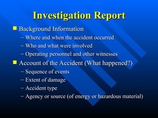 Investigation Report
Investigation Report
 Background Information
Background Information
– Where and when the accident occurred
Where and when the accident occurred
– Who and what were involved
Who and what were involved
– Operating personnel and other witnesses
Operating personnel and other witnesses
 Account of the Accident (What happened?)
Account of the Accident (What happened?)
– Sequence of events
Sequence of events
– Extent of damage
Extent of damage
– Accident type
Accident type
– Agency or source (of energy or hazardous material)
Agency or source (of energy or hazardous material)
 