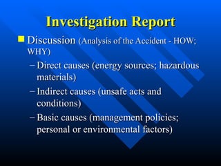 Investigation Report
Investigation Report
 Discussion
Discussion (Analysis of the Accident - HOW;
(Analysis of the Accident - HOW;
WHY)
WHY)
– Direct causes (energy sources; hazardous
Direct causes (energy sources; hazardous
materials)
materials)
– Indirect causes (unsafe acts and
Indirect causes (unsafe acts and
conditions)
conditions)
– Basic causes (management policies;
Basic causes (management policies;
personal or environmental factors)
personal or environmental factors)
 
