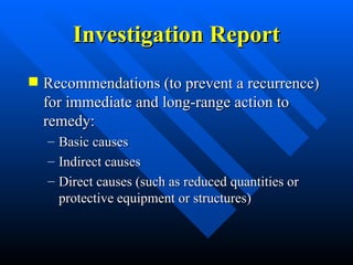 Investigation Report
Investigation Report
 Recommendations (to prevent a recurrence)
Recommendations (to prevent a recurrence)
for immediate and long-range action to
for immediate and long-range action to
remedy:
remedy:
– Basic causes
Basic causes
– Indirect causes
Indirect causes
– Direct causes (such as reduced quantities or
Direct causes (such as reduced quantities or
protective equipment or structures)
protective equipment or structures)
 