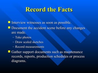 Record the Facts
Record the Facts
 Interview witnesses as soon as possible.
Interview witnesses as soon as possible.
 Document the accident scene before any changes
Document the accident scene before any changes
are made.
are made.
– Take photos
Take photos
– Draw scaled sketches
Draw scaled sketches
– Record measurements
Record measurements
 Gather support documents such as maintenance
Gather support documents such as maintenance
records, reports, production schedules or process
records, reports, production schedules or process
diagrams.
diagrams.
 