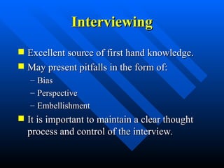 Interviewing
Interviewing
 Excellent source of first hand knowledge.
Excellent source of first hand knowledge.
 May present pitfalls in the form of:
May present pitfalls in the form of:
– Bias
Bias
– Perspective
Perspective
– Embellishment
Embellishment
 It is important to maintain a clear thought
It is important to maintain a clear thought
process and control of the interview.
process and control of the interview.
 