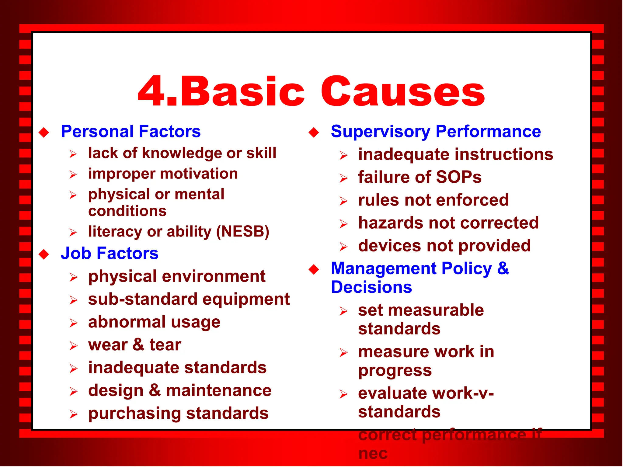 4.Basic Causes
 Personal Factors
 lack of knowledge or skill
 improper motivation
 physical or mental
conditions
 literacy or ability (NESB)
 Job Factors
 physical environment
 sub-standard equipment
 abnormal usage
 wear & tear
 inadequate standards
 design & maintenance
 purchasing standards
 Supervisory Performance
 inadequate instructions
 failure of SOPs
 rules not enforced
 hazards not corrected
 devices not provided
 Management Policy &
Decisions
 set measurable
standards
 measure work in
progress
 evaluate work-v-
standards
 correct performance if
nec
 