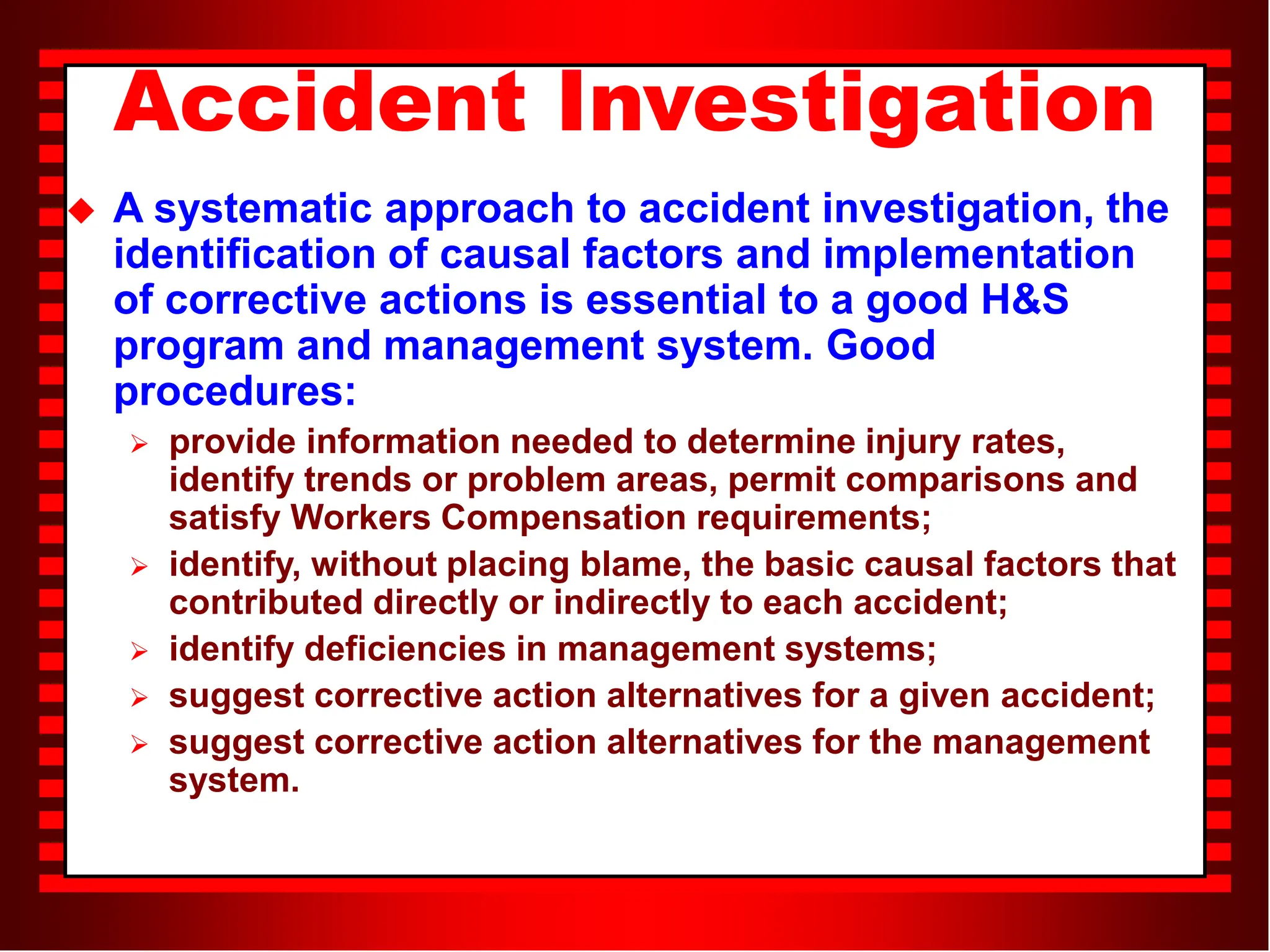 Accident Investigation
 A systematic approach to accident investigation, the
identification of causal factors and implementation
of corrective actions is essential to a good H&S
program and management system. Good
procedures:
 provide information needed to determine injury rates,
identify trends or problem areas, permit comparisons and
satisfy Workers Compensation requirements;
 identify, without placing blame, the basic causal factors that
contributed directly or indirectly to each accident;
 identify deficiencies in management systems;
 suggest corrective action alternatives for a given accident;
 suggest corrective action alternatives for the management
system.
 