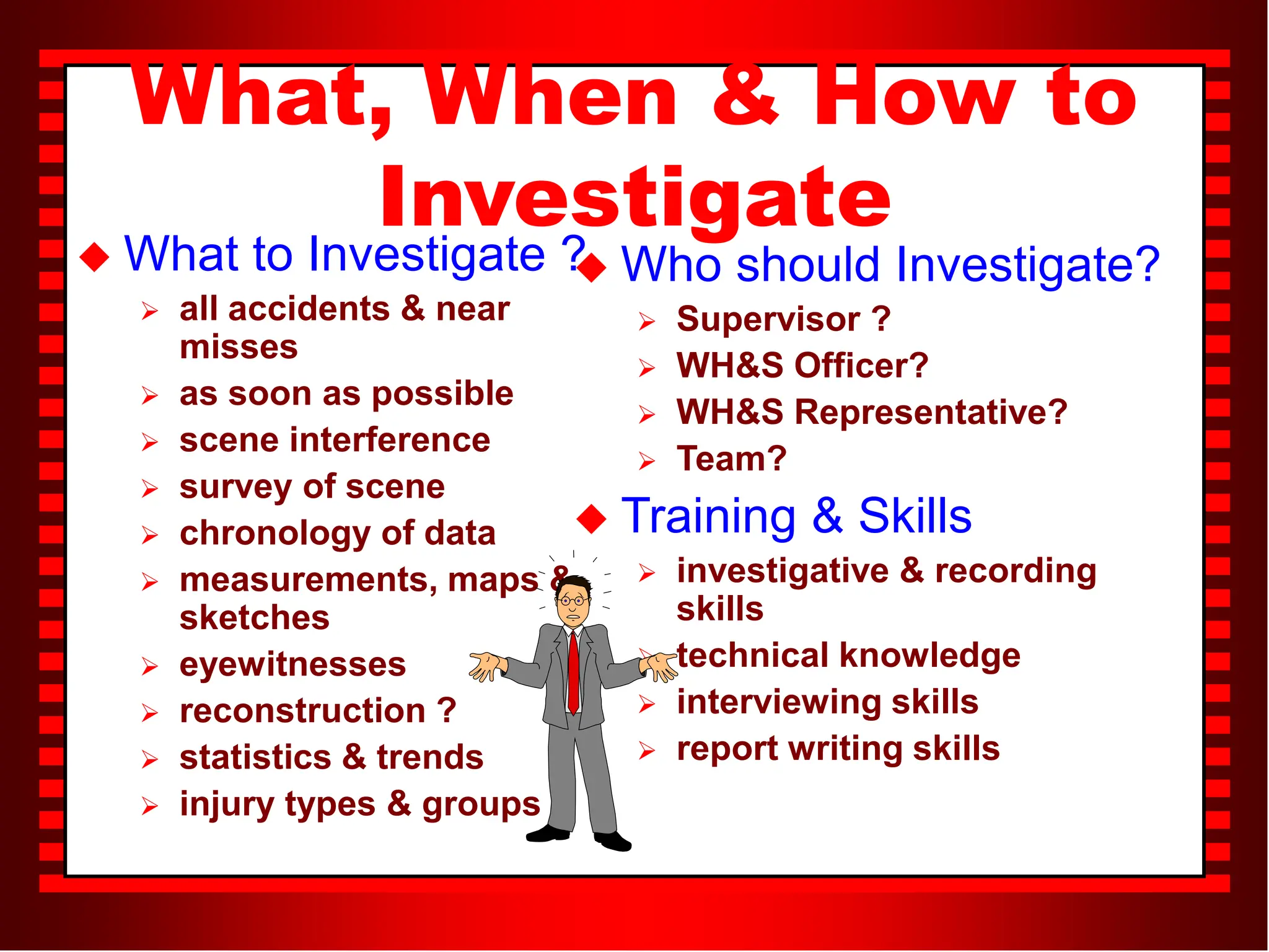 What, When & How to
Investigate
 What to Investigate ?
 all accidents & near
misses
 as soon as possible
 scene interference
 survey of scene
 chronology of data
 measurements, maps &
sketches
 eyewitnesses
 reconstruction ?
 statistics & trends
 injury types & groups
 Who should Investigate?
 Supervisor ?
 WH&S Officer?
 WH&S Representative?
 Team?
 Training & Skills
 investigative & recording
skills
 technical knowledge
 interviewing skills
 report writing skills
 