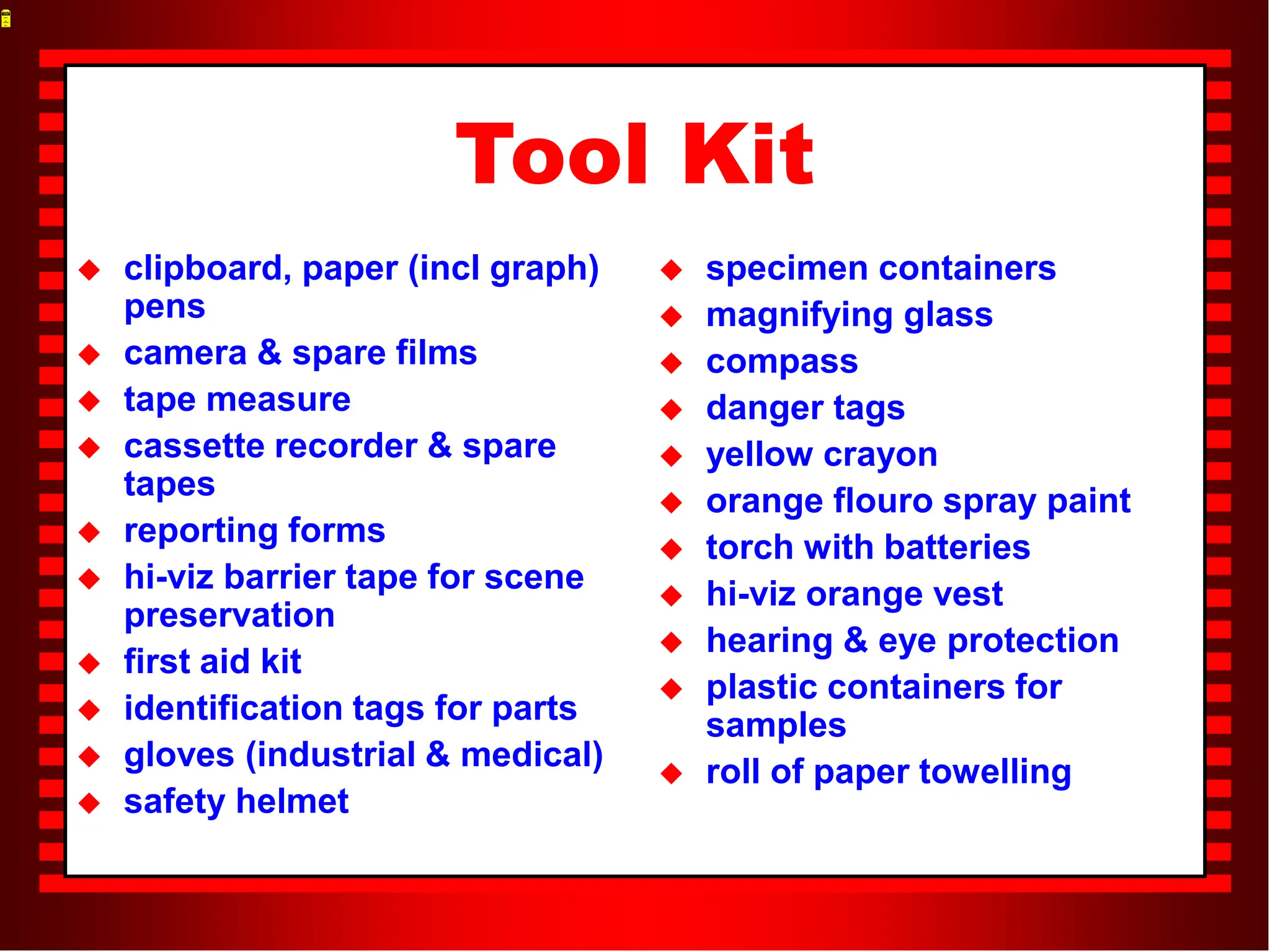 Tool Kit
 clipboard, paper (incl graph)
pens
 camera & spare films
 tape measure
 cassette recorder & spare
tapes
 reporting forms
 hi-viz barrier tape for scene
preservation
 first aid kit
 identification tags for parts
 gloves (industrial & medical)
 safety helmet
 specimen containers
 magnifying glass
 compass
 danger tags
 yellow crayon
 orange flouro spray paint
 torch with batteries
 hi-viz orange vest
 hearing & eye protection
 plastic containers for
samples
 roll of paper towelling
 