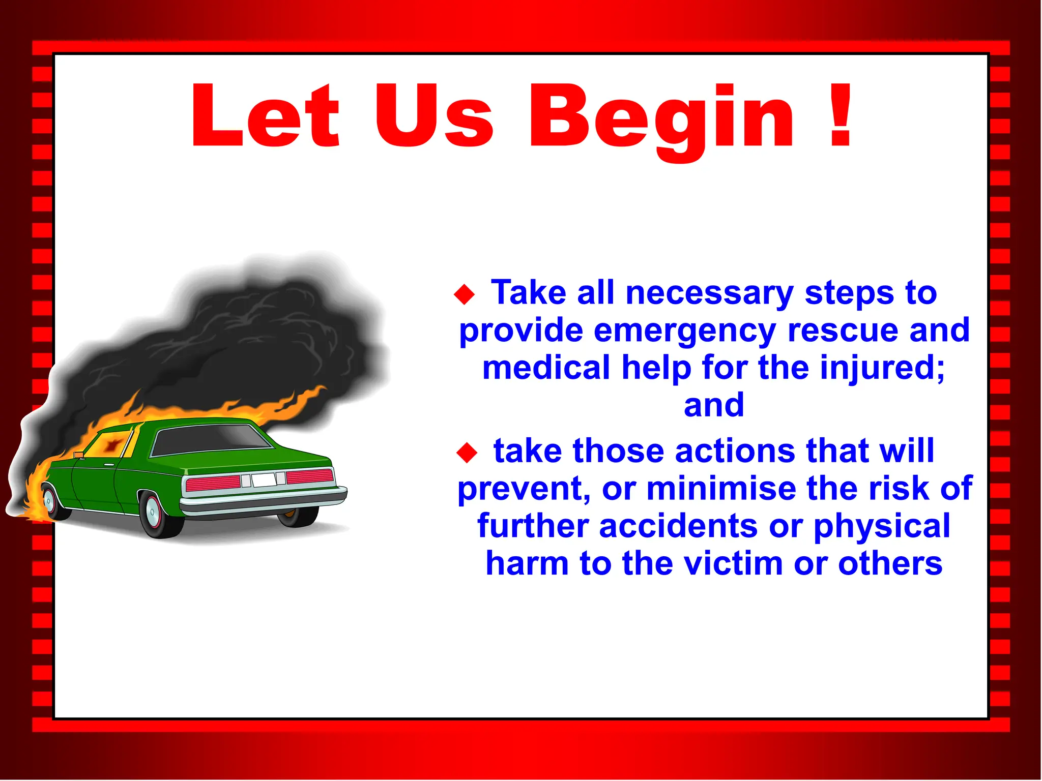 Let Us Begin !
 Take all necessary steps to
provide emergency rescue and
medical help for the injured;
and
 take those actions that will
prevent, or minimise the risk of
further accidents or physical
harm to the victim or others
 