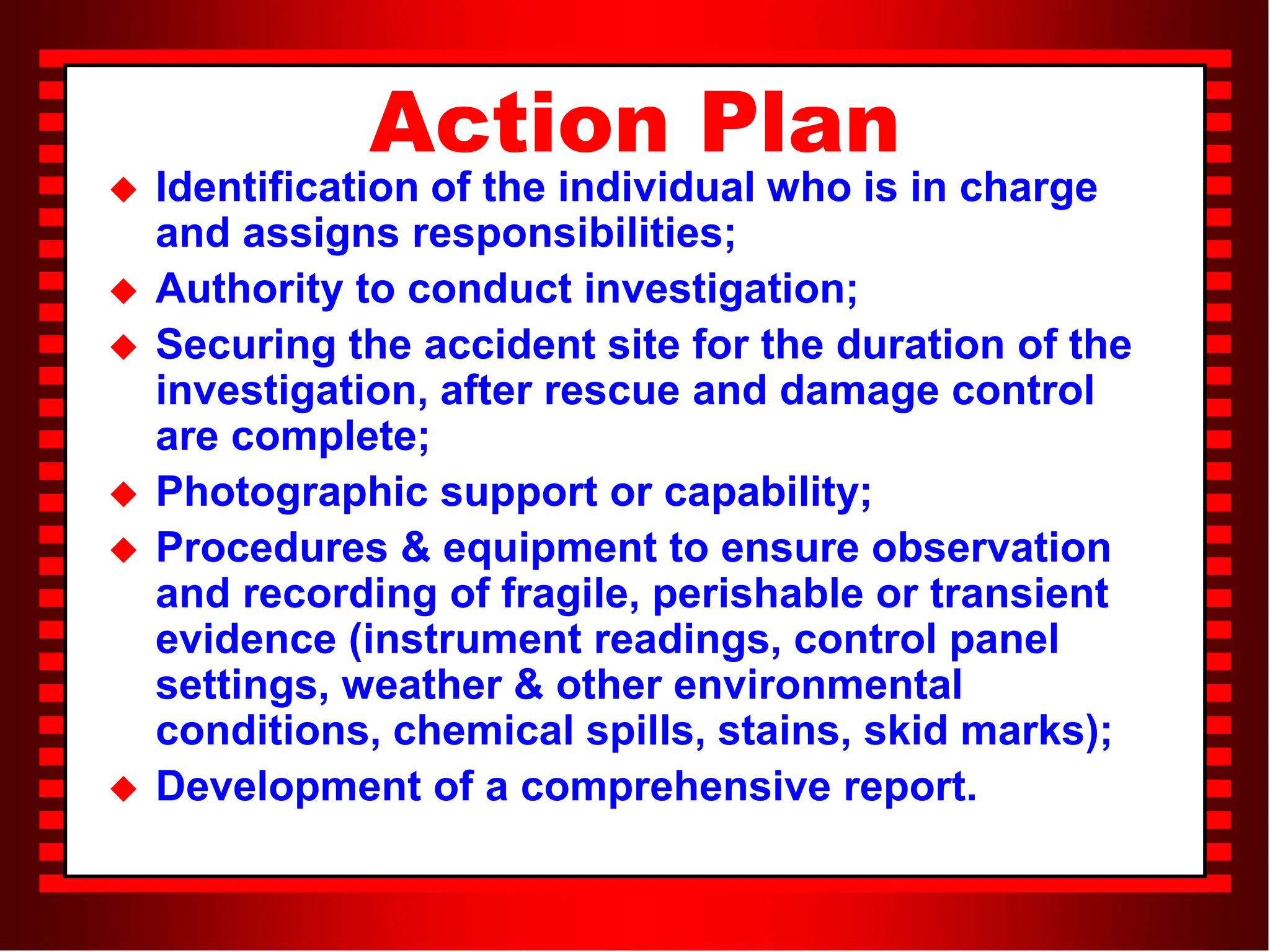Action Plan
 Identification of the individual who is in charge
and assigns responsibilities;
 Authority to conduct investigation;
 Securing the accident site for the duration of the
investigation, after rescue and damage control
are complete;
 Photographic support or capability;
 Procedures & equipment to ensure observation
and recording of fragile, perishable or transient
evidence (instrument readings, control panel
settings, weather & other environmental
conditions, chemical spills, stains, skid marks);
 Development of a comprehensive report.
 