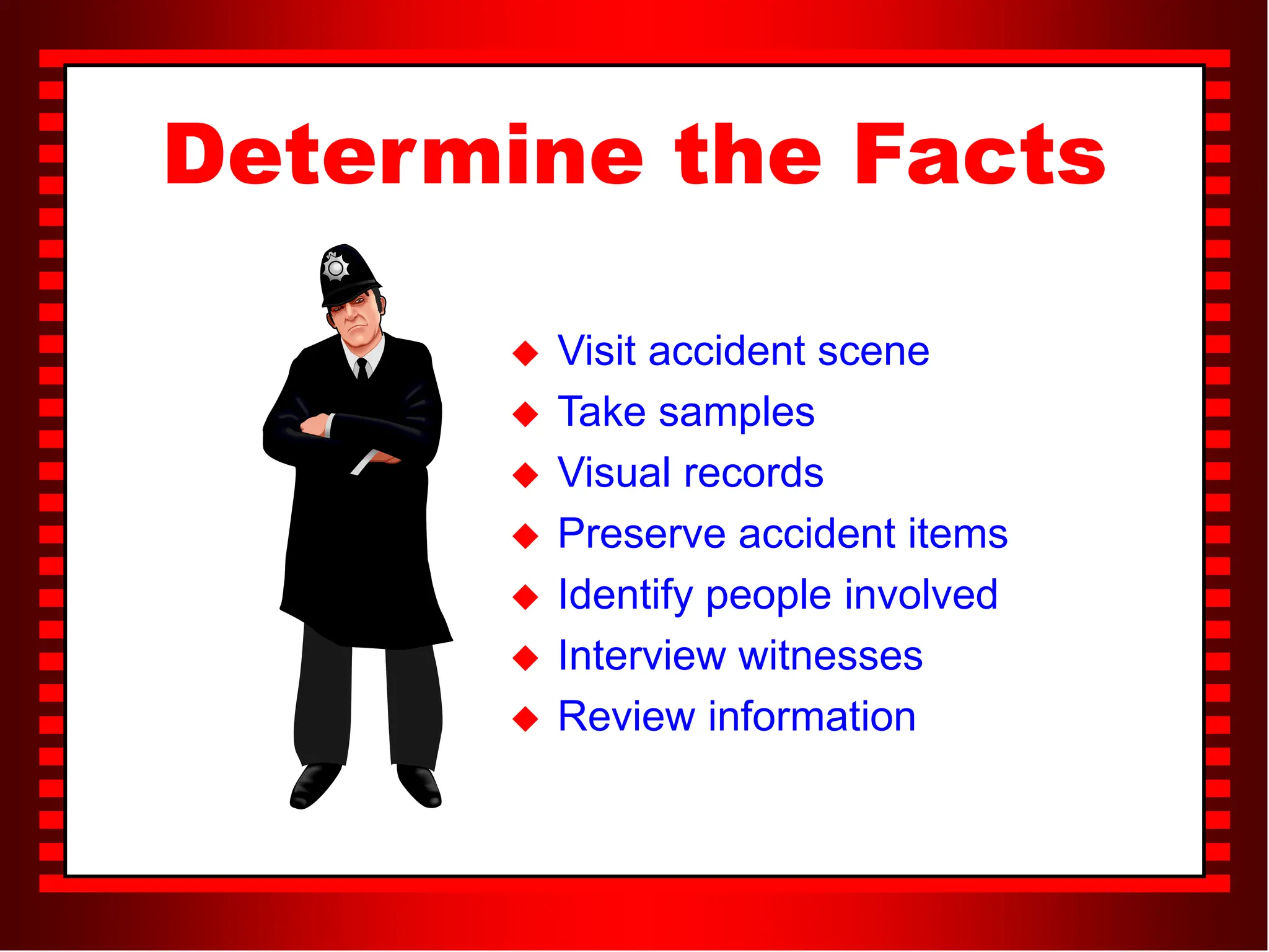 Determine the Facts
 Visit accident scene
 Take samples
 Visual records
 Preserve accident items
 Identify people involved
 Interview witnesses
 Review information
 