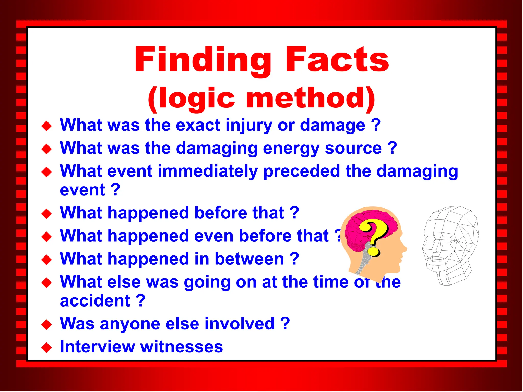 Finding Facts
(logic method)
 What was the exact injury or damage ?
 What was the damaging energy source ?
 What event immediately preceded the damaging
event ?
 What happened before that ?
 What happened even before that ?
 What happened in between ?
 What else was going on at the time of the
accident ?
 Was anyone else involved ?
 Interview witnesses
 