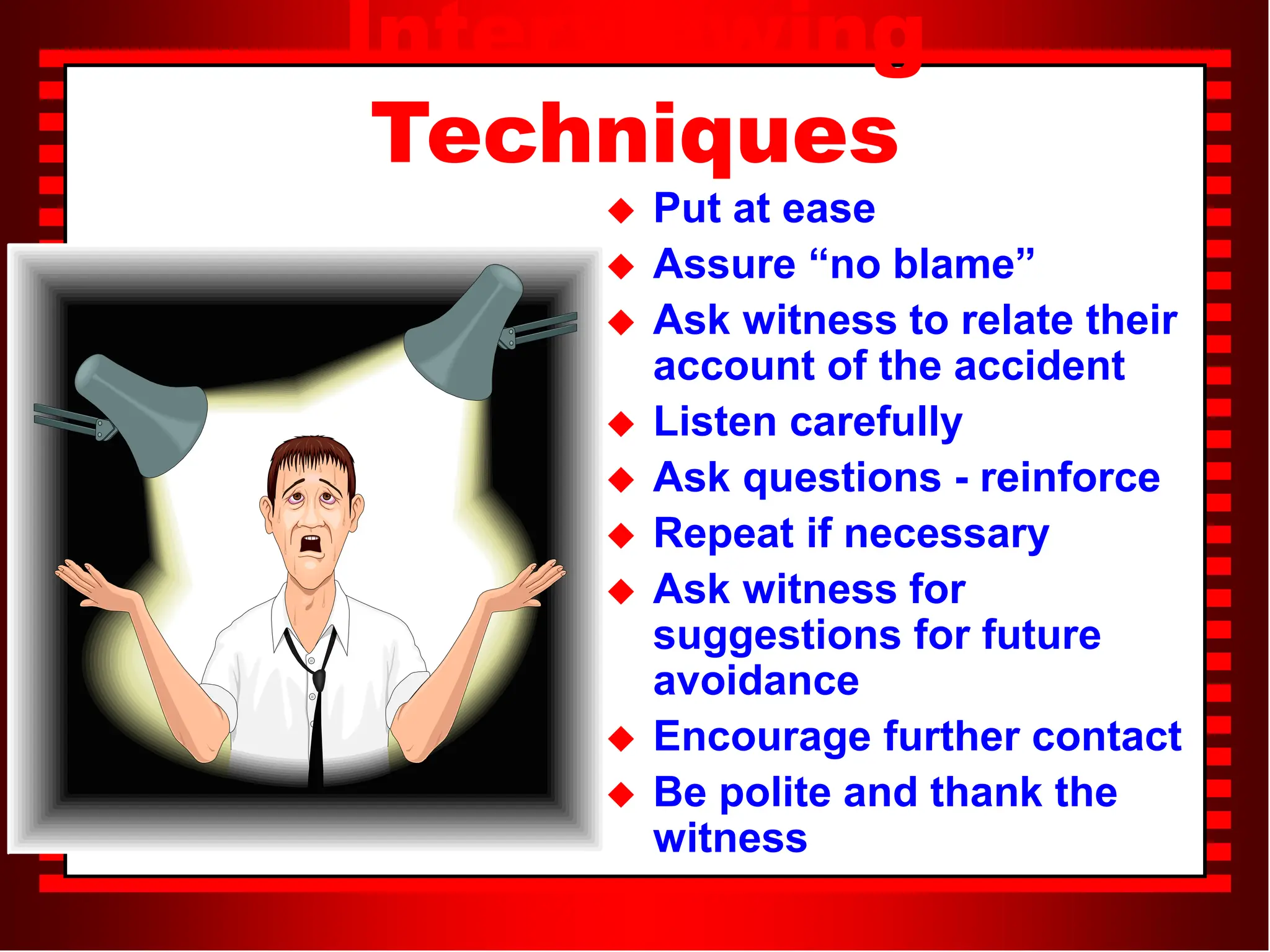 Interviewing
Techniques
 Put at ease
 Assure “no blame”
 Ask witness to relate their
account of the accident
 Listen carefully
 Ask questions - reinforce
 Repeat if necessary
 Ask witness for
suggestions for future
avoidance
 Encourage further contact
 Be polite and thank the
witness
 