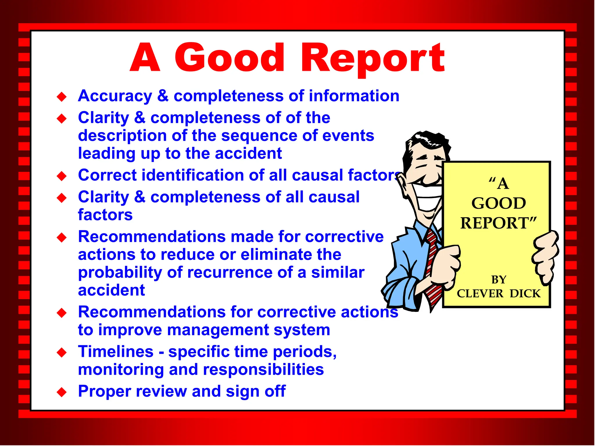 A Good Report
 Accuracy & completeness of information
 Clarity & completeness of of the
description of the sequence of events
leading up to the accident
 Correct identification of all causal factors
 Clarity & completeness of all causal
factors
 Recommendations made for corrective
actions to reduce or eliminate the
probability of recurrence of a similar
accident
 Recommendations for corrective actions
to improve management system
 Timelines - specific time periods,
monitoring and responsibilities
 Proper review and sign off
“A
GOOD
REPORT”
BY
CLEVER DICK
 