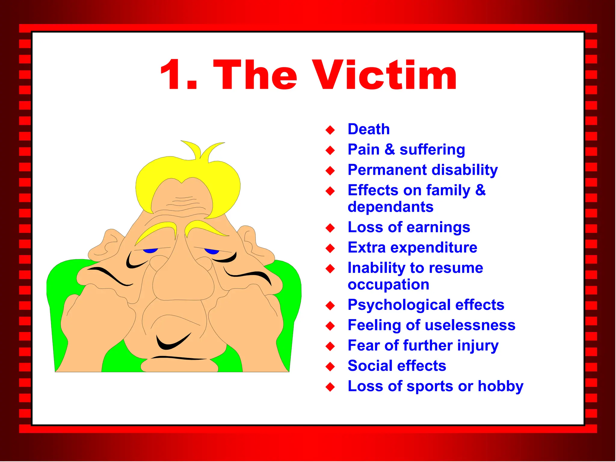 1. The Victim
 Death
 Pain & suffering
 Permanent disability
 Effects on family &
dependants
 Loss of earnings
 Extra expenditure
 Inability to resume
occupation
 Psychological effects
 Feeling of uselessness
 Fear of further injury
 Social effects
 Loss of sports or hobby
 