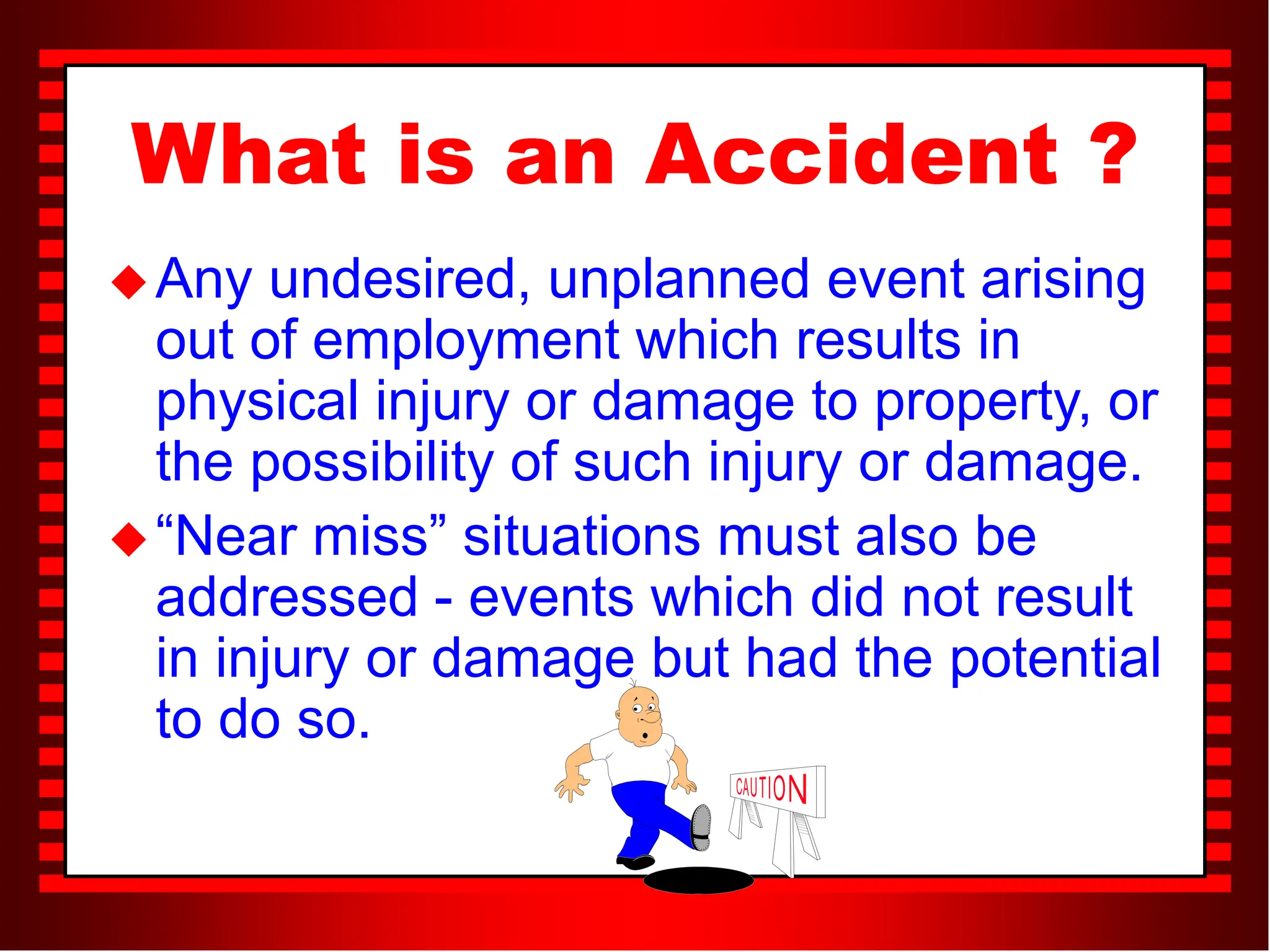 What is an Accident ?
Any undesired, unplanned event arising
out of employment which results in
physical injury or damage to property, or
the possibility of such injury or damage.
“Near miss” situations must also be
addressed - events which did not result
in injury or damage but had the potential
to do so.
 