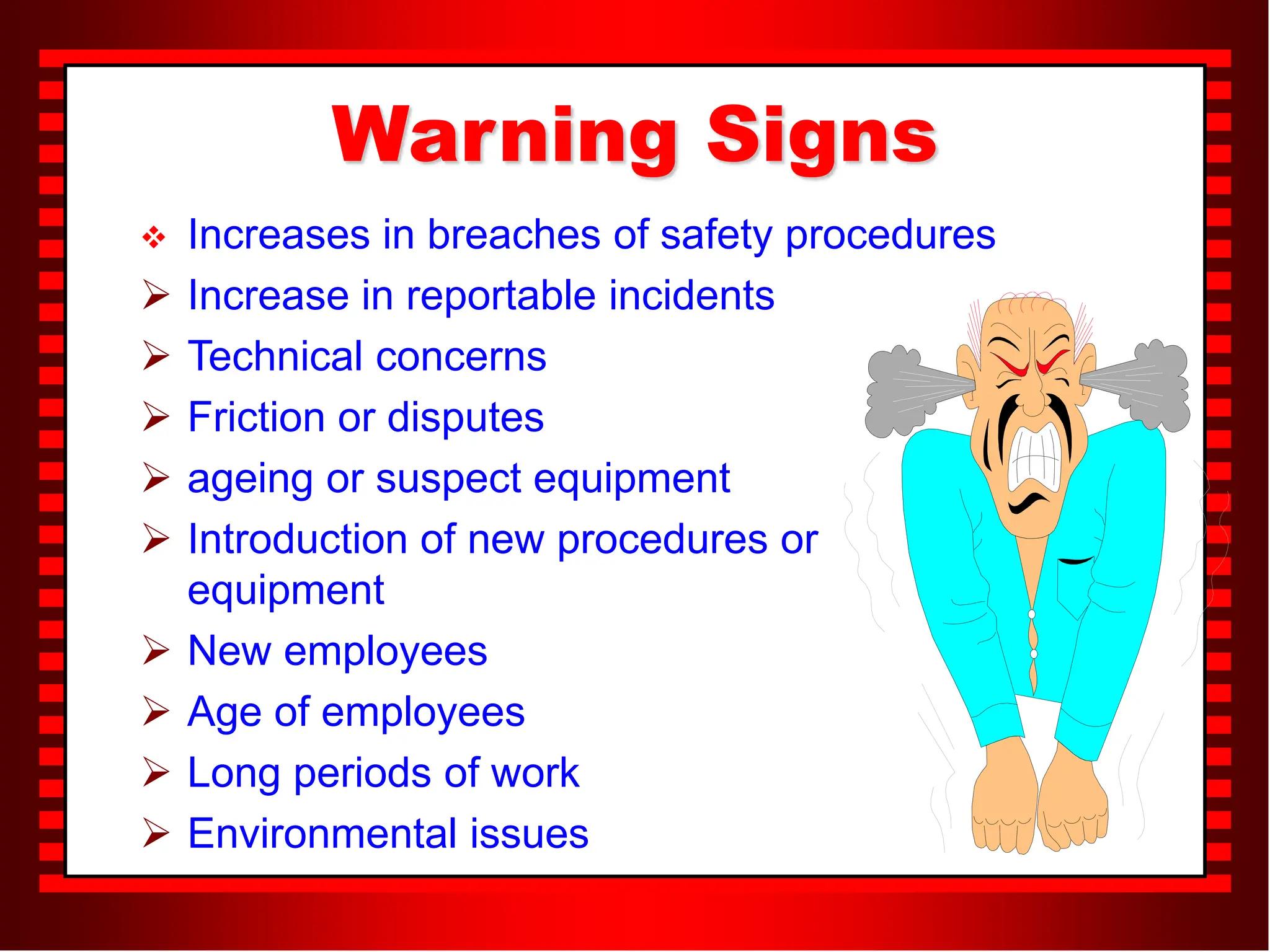 Warning Signs
 Increases in breaches of safety procedures
 Increase in reportable incidents
 Technical concerns
 Friction or disputes
 ageing or suspect equipment
 Introduction of new procedures or
equipment
 New employees
 Age of employees
 Long periods of work
 Environmental issues
 
