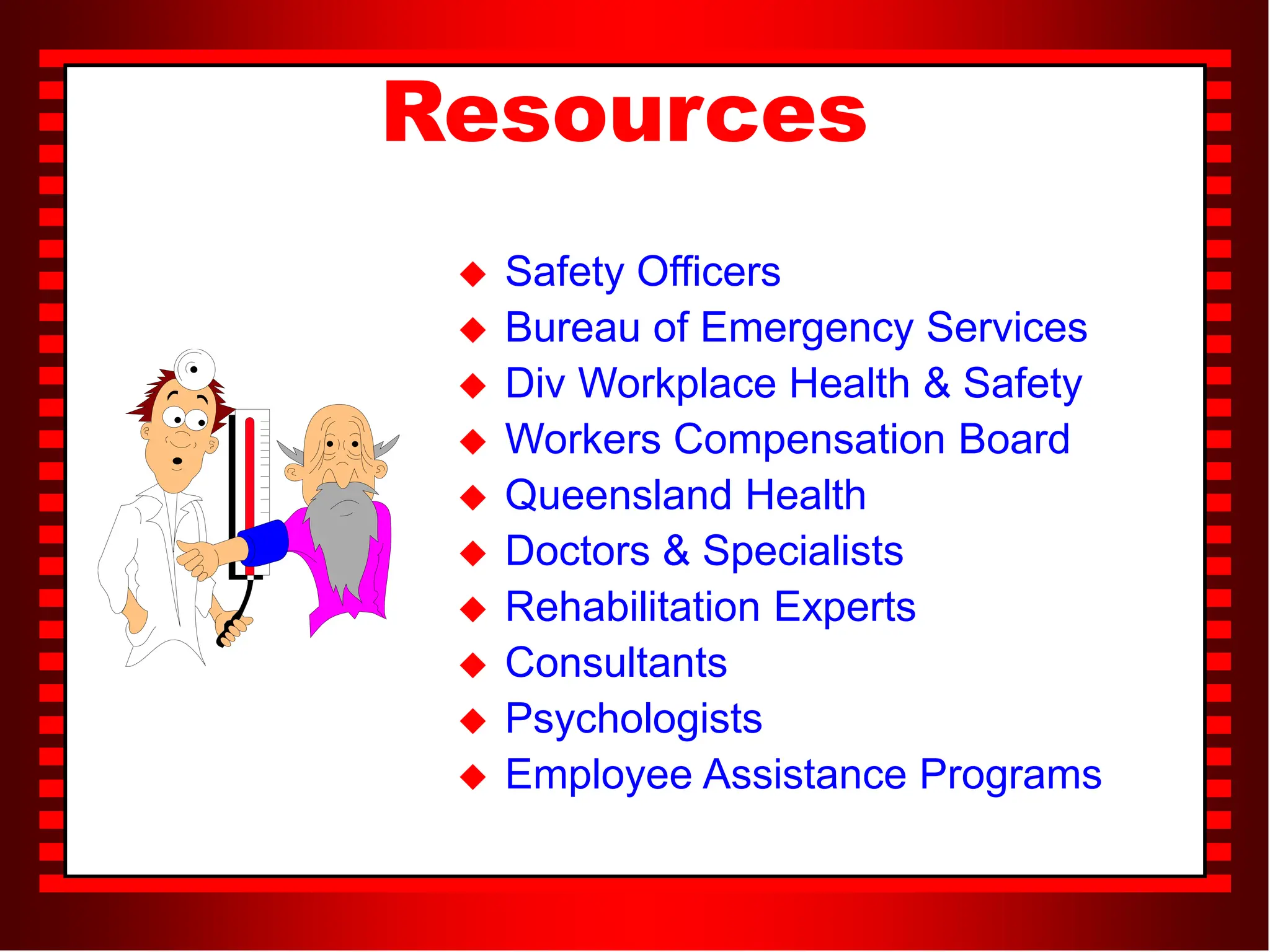 Resources
 Safety Officers
 Bureau of Emergency Services
 Div Workplace Health & Safety
 Workers Compensation Board
 Queensland Health
 Doctors & Specialists
 Rehabilitation Experts
 Consultants
 Psychologists
 Employee Assistance Programs
 