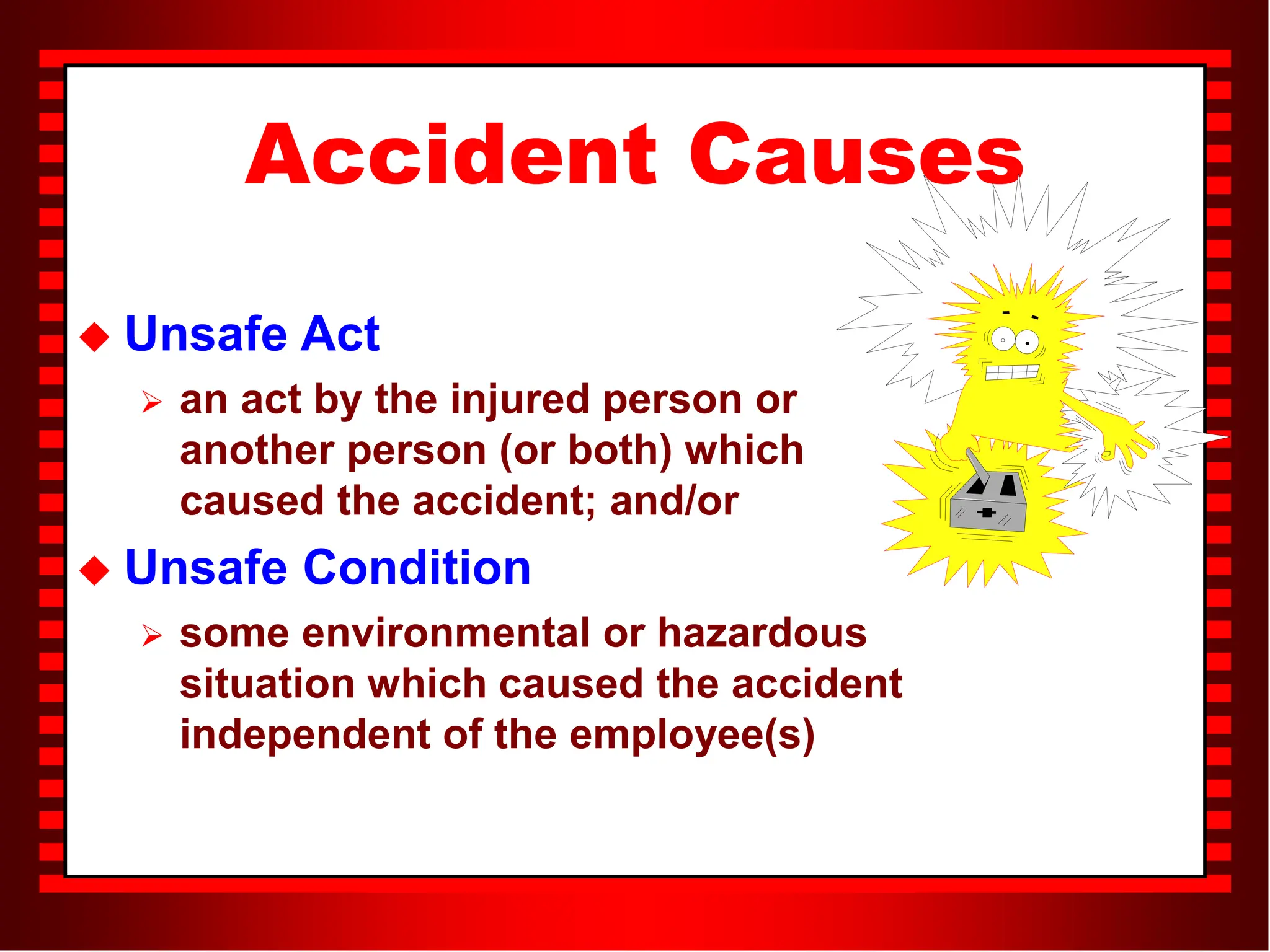 Accident Causes
 Unsafe Act
 an act by the injured person or
another person (or both) which
caused the accident; and/or
 Unsafe Condition
 some environmental or hazardous
situation which caused the accident
independent of the employee(s)
 