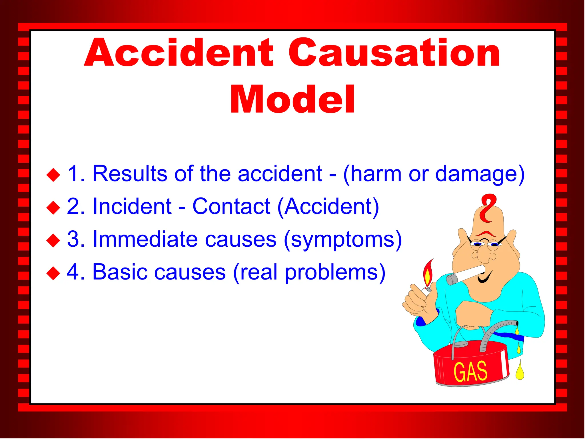 Accident Causation
Model
 1. Results of the accident - (harm or damage)
 2. Incident - Contact (Accident)
 3. Immediate causes (symptoms)
 4. Basic causes (real problems)
 