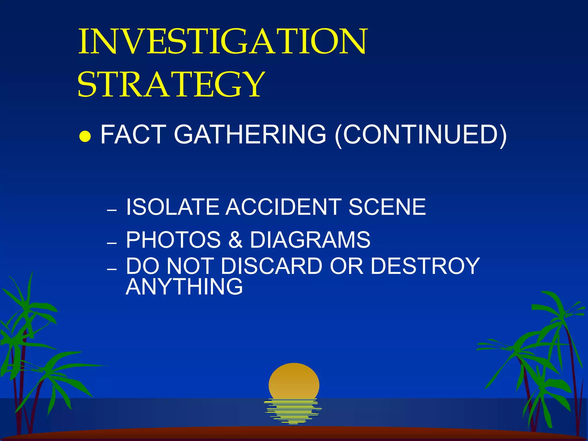 INVESTIGATION
STRATEGY
 FACT GATHERING (CONTINUED)
– ISOLATE ACCIDENT SCENE
– PHOTOS & DIAGRAMS
– DO NOT DISCARD OR DESTROY
ANYTHING
 