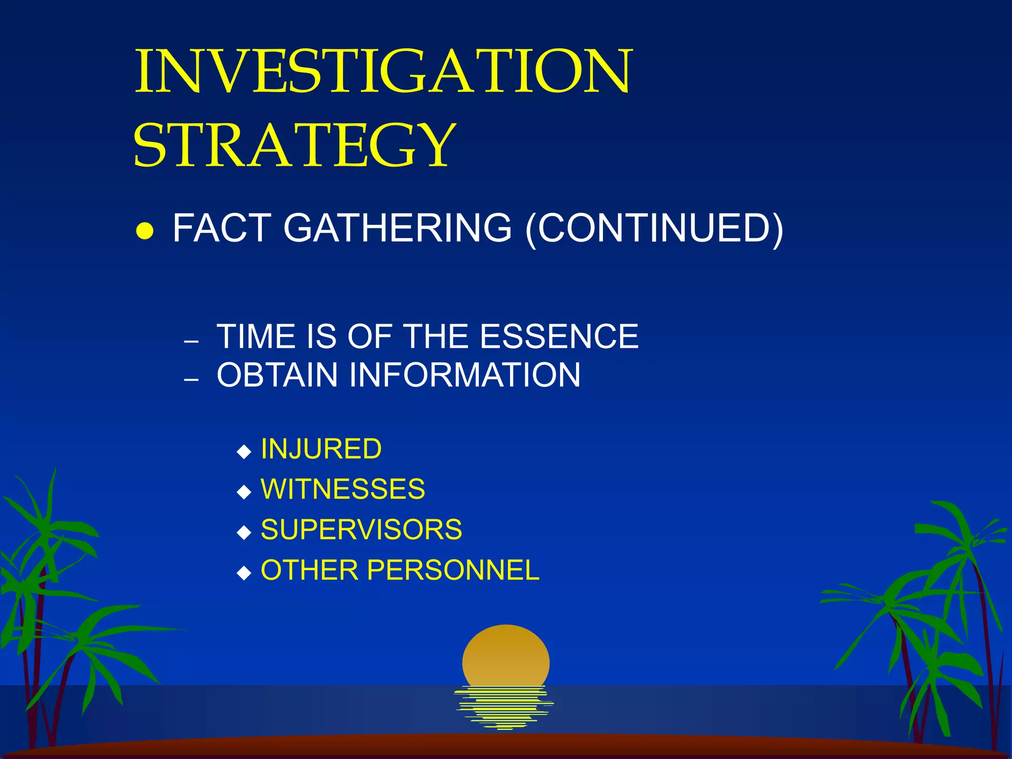 INVESTIGATION
STRATEGY
 FACT GATHERING (CONTINUED)
– TIME IS OF THE ESSENCE
– OBTAIN INFORMATION
 INJURED
 WITNESSES
 SUPERVISORS
 OTHER PERSONNEL
 