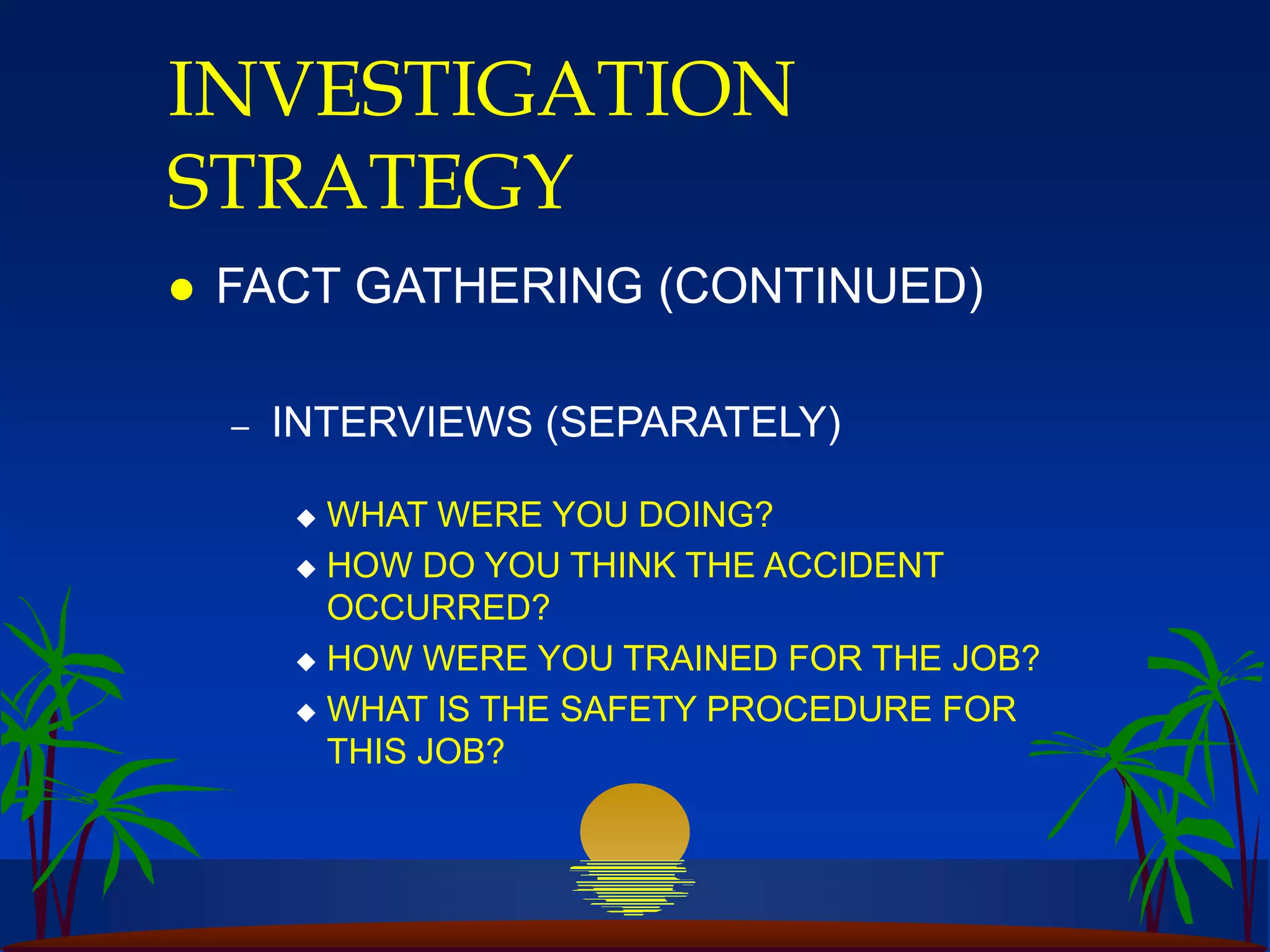 INVESTIGATION
STRATEGY
 FACT GATHERING (CONTINUED)
– INTERVIEWS (SEPARATELY)
 WHAT WERE YOU DOING?
 HOW DO YOU THINK THE ACCIDENT
OCCURRED?
 HOW WERE YOU TRAINED FOR THE JOB?
 WHAT IS THE SAFETY PROCEDURE FOR
THIS JOB?
 