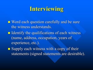 Interviewing
 Word each question carefully and be sure
the witness understands.
 Identify the qualifications of each witness
(name, address, occupation, years of
experience, etc.).
 Supply each witness with a copy of their
statements (signed statements are desirable).
 