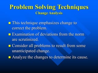 Problem Solving Techniques
Change Analysis
 This technique emphasizes change to
correct the problem.
 Examination of deviations from the norm
are scrutinized.
 Consider all problems to result from some
unanticipated change.
 Analyze the changes to determine its cause.
 