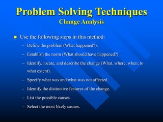 Problem Solving Techniques
Change Analysis
 Use the following steps in this method:
– Define the problem (What happened?).
– Establish the norm (What should have happened?).
– Identify, locate, and describe the change (What, where, when, to
what extent).
– Specify what was and what was not affected.
– Identify the distinctive features of the change.
– List the possible causes.
– Select the most likely causes.
 