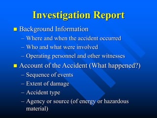 Investigation Report
 Background Information
– Where and when the accident occurred
– Who and what were involved
– Operating personnel and other witnesses
 Account of the Accident (What happened?)
– Sequence of events
– Extent of damage
– Accident type
– Agency or source (of energy or hazardous
material)
 