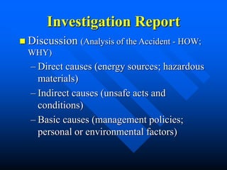 Investigation Report
 Discussion (Analysis of the Accident - HOW;
WHY)
– Direct causes (energy sources; hazardous
materials)
– Indirect causes (unsafe acts and
conditions)
– Basic causes (management policies;
personal or environmental factors)
 