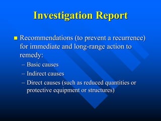 Investigation Report
 Recommendations (to prevent a recurrence)
for immediate and long-range action to
remedy:
– Basic causes
– Indirect causes
– Direct causes (such as reduced quantities or
protective equipment or structures)
 