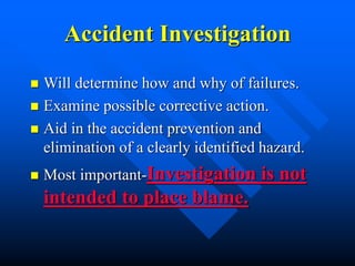 Accident Investigation
 Will determine how and why of failures.
 Examine possible corrective action.
 Aid in the accident prevention and
elimination of a clearly identified hazard.
 Most important-Investigation is not
intended to place blame.
 
