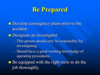 Be Prepared
 Develop contingency plans prior to the
accident.
 Designate an investigator
– This person should only be responsible for
investigating.
– Should have a good working knowledge of
operating procedures.
 Be equipped with the right tools to do the
job thoroughly.
 