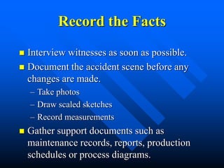 Record the Facts
 Interview witnesses as soon as possible.
 Document the accident scene before any
changes are made.
– Take photos
– Draw scaled sketches
– Record measurements
 Gather support documents such as
maintenance records, reports, production
schedules or process diagrams.
 