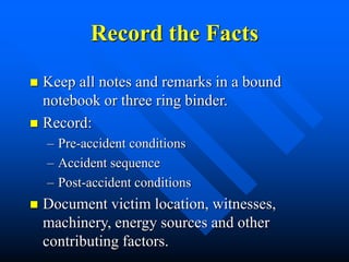 Record the Facts
 Keep all notes and remarks in a bound
notebook or three ring binder.
 Record:
– Pre-accident conditions
– Accident sequence
– Post-accident conditions
 Document victim location, witnesses,
machinery, energy sources and other
contributing factors.
 
