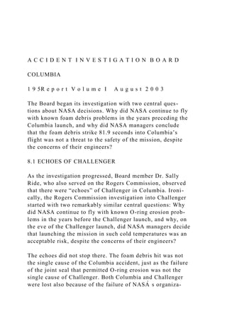 A C C I D E N T I N V E S T I G A T I O N B O A R D
COLUMBIA
1 9 5R e p o r t V o l u m e I A u g u s t 2 0 0 3
The Board began its investigation with two central ques-
tions about NASA decisions. Why did NASA continue to fly
with known foam debris problems in the years preceding the
Columbia launch, and why did NASA managers conclude
that the foam debris strike 81.9 seconds into Columbiaʼs
flight was not a threat to the safety of the mission, despite
the concerns of their engineers?
8.1 ECHOES OF CHALLENGER
As the investigation progressed, Board member Dr. Sally
Ride, who also served on the Rogers Commission, observed
that there were “echoes” of Challenger in Columbia. Ironi-
cally, the Rogers Commission investigation into Challenger
started with two remarkably similar central questions: Why
did NASA continue to fly with known O-ring erosion prob-
lems in the years before the Challenger launch, and why, on
the eve of the Challenger launch, did NASA managers decide
that launching the mission in such cold temperatures was an
acceptable risk, despite the concerns of their engineers?
The echoes did not stop there. The foam debris hit was not
the single cause of the Columbia accident, just as the failure
of the joint seal that permitted O-ring erosion was not the
single cause of Challenger. Both Columbia and Challenger
were lost also because of the failure of NASA
̓ s organiza-
 