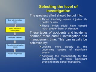 Selecting the level of
investigation
The greatest effort should be put into:
Deal with immediate
risks.

Select the level of
investigation.

Investigate the event.

Record and analyse the
results.

Review the process.

 Those involving severe injuries, illhealth or loss.
 Those which could have caused
much greater harm or damage.

These types of accidents and incidents
demand more careful investigation and
management time. This can usually be
achieved by:
 Looking more closely at the
underlying causes of significant
events.
 Assigning the responsibility for the
investigation of more significant
events to more senior managers.

 