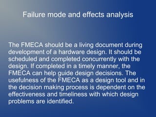 Failure mode and effects analysis

The FMECA should be a living document during
development of a hardware design. It should be
scheduled and completed concurrently with the
design. If completed in a timely manner, the
FMECA can help guide design decisions. The
usefulness of the FMECA as a design tool and in
the decision making process is dependent on the
effectiveness and timeliness with which design
problems are identified.

 
