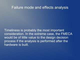 Failure mode and effects analysis

Timeliness is probably the most important
consideration. In the extreme case, the FMECA
would be of little value to the design decision
process if the analysis is performed after the
hardware is built.

 