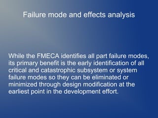 Failure mode and effects analysis

While the FMECA identifies all part failure modes,
its primary benefit is the early identification of all
critical and catastrophic subsystem or system
failure modes so they can be eliminated or
minimized through design modification at the
earliest point in the development effort.

 