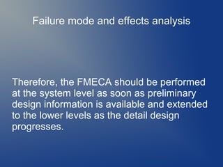 Failure mode and effects analysis

Therefore, the FMECA should be performed
at the system level as soon as preliminary
design information is available and extended
to the lower levels as the detail design
progresses.

 