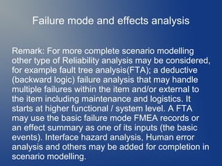 Failure mode and effects analysis
Remark: For more complete scenario modelling
other type of Reliability analysis may be considered,
for example fault tree analysis(FTA); a deductive
(backward logic) failure analysis that may handle
multiple failures within the item and/or external to
the item including maintenance and logistics. It
starts at higher functional / system level. A FTA
may use the basic failure mode FMEA records or
an effect summary as one of its inputs (the basic
events). Interface hazard analysis, Human error
analysis and others may be added for completion in
scenario modelling.

 