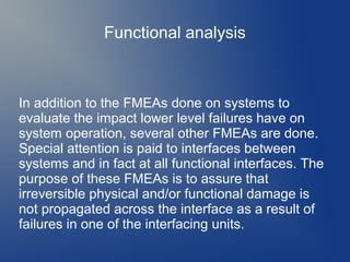 Functional analysis

In addition to the FMEAs done on systems to
evaluate the impact lower level failures have on
system operation, several other FMEAs are done.
Special attention is paid to interfaces between
systems and in fact at all functional interfaces. The
purpose of these FMEAs is to assure that
irreversible physical and/or functional damage is
not propagated across the interface as a result of
failures in one of the interfacing units.

 