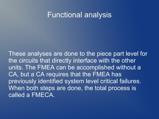 Functional analysis

These analyses are done to the piece part level for
the circuits that directly interface with the other
units. The FMEA can be accomplished without a
CA, but a CA requires that the FMEA has
previously identified system level critical failures.
When both steps are done, the total process is
called a FMECA.

 