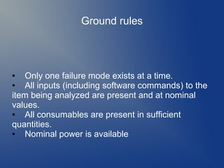 Ground rules

Only one failure mode exists at a time.
●
All inputs (including software commands) to the
item being analyzed are present and at nominal
values.
●
All consumables are present in sufficient
quantities.
●
Nominal power is available
●

 
