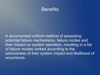 Benefits

A documented uniform method of assessing
potential failure mechanisms, failure modes and
their impact on system operation, resulting in a list
of failure modes ranked according to the
seriousness of their system impact and likelihood of
occurrence.

 