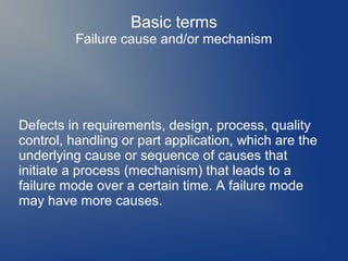 Basic terms
Failure cause and/or mechanism

Defects in requirements, design, process, quality
control, handling or part application, which are the
underlying cause or sequence of causes that
initiate a process (mechanism) that leads to a
failure mode over a certain time. A failure mode
may have more causes.

 
