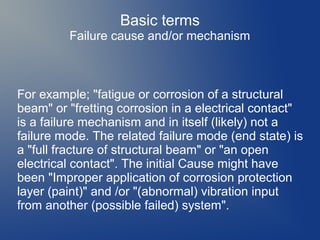 Basic terms
Failure cause and/or mechanism

For example; "fatigue or corrosion of a structural
beam" or "fretting corrosion in a electrical contact"
is a failure mechanism and in itself (likely) not a
failure mode. The related failure mode (end state) is
a "full fracture of structural beam" or "an open
electrical contact". The initial Cause might have
been "Improper application of corrosion protection
layer (paint)" and /or "(abnormal) vibration input
from another (possible failed) system".

 