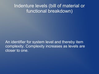Indenture levels (bill of material or
functional breakdown)

An identifier for system level and thereby item
complexity. Complexity increases as levels are
closer to one.

 